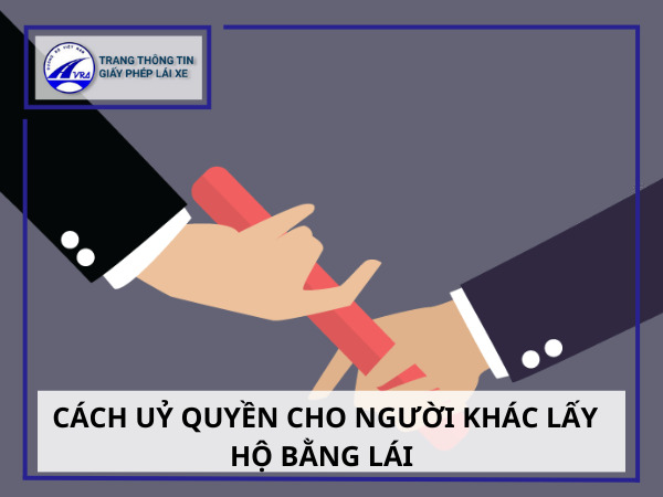 Cách uỷ quyền cho người khác lấy hộ bằng lái